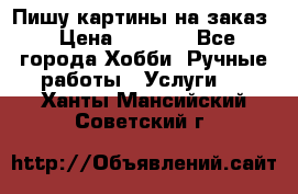 Пишу картины на заказ › Цена ­ 6 000 - Все города Хобби. Ручные работы » Услуги   . Ханты-Мансийский,Советский г.